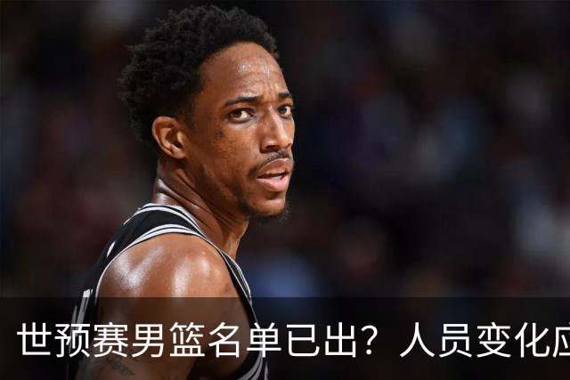 世预赛男篮名单已出？人员变化应该不大 周琦赵睿大概率回归