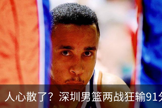人心散了？深圳男篮两战狂输91分惹争议，顾全难逃帅位危机