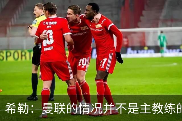 希勒：曼联的情况并不是主教练的错，这家俱乐部的内部问题严重