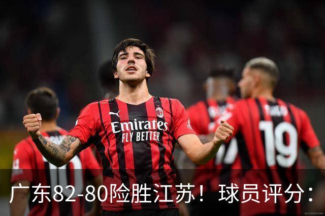 广东82-80险胜江苏！球员评分：4人满分，3人良好，3人不合格