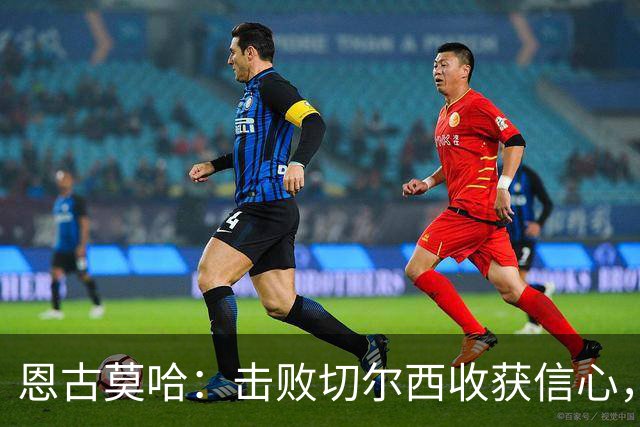 恩古莫哈：击败切尔西收获信心，全队蓄力迎战阿森纳