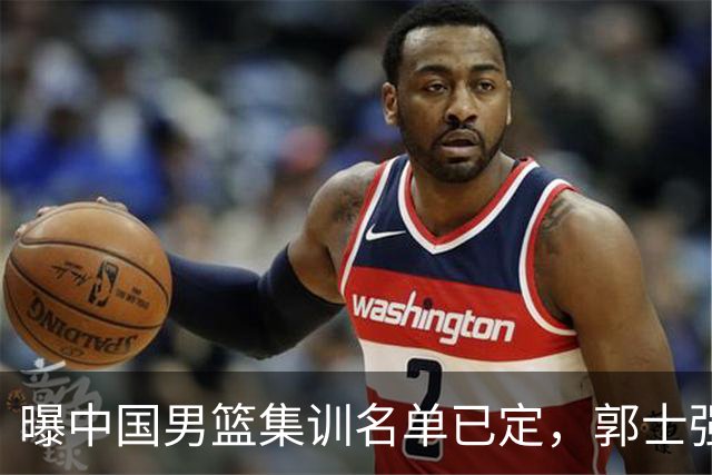 曝中国男篮集训名单已定，郭士强为世界杯搏一把，盲猜12人都有谁