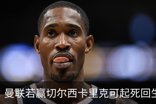曼联若赢切尔西卡里克可起死回生！拉爵回伦敦督战，蓝军曾是其主队