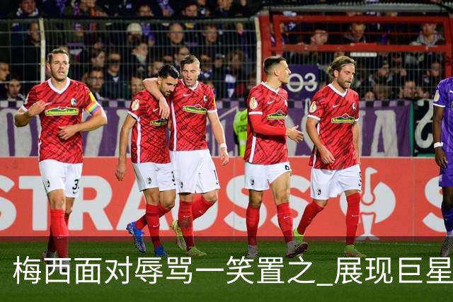 梅西面对辱骂一笑置之 展现巨星豁达内心