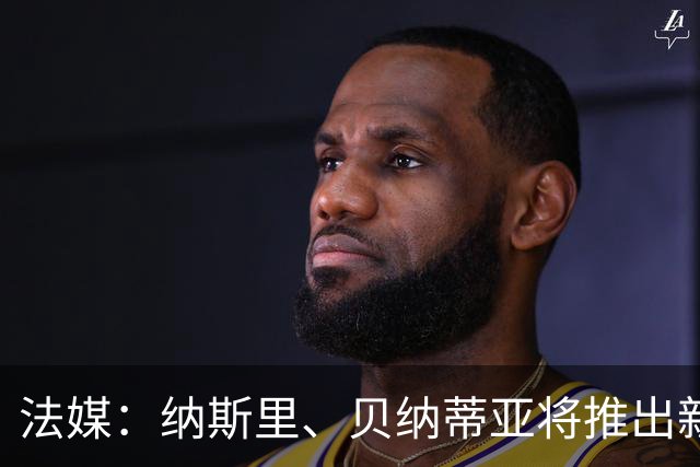 法媒：纳斯里、贝纳蒂亚将推出新足球节目《摆脱束缚者》