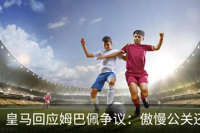皇马回应姆巴佩争议：傲慢公关还是无奈妥协