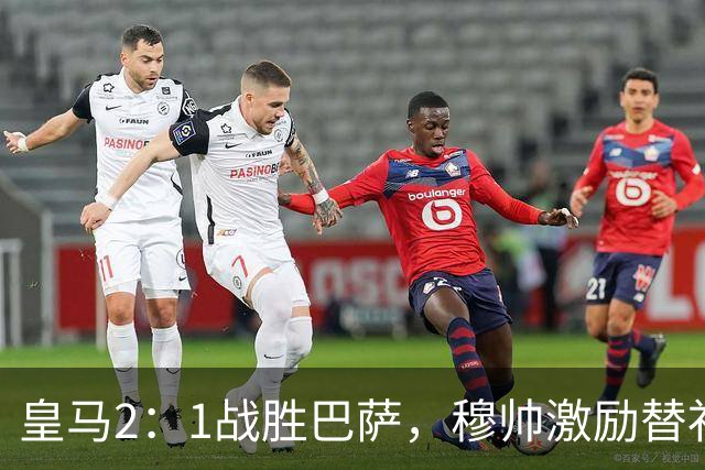 皇马2：1战胜巴萨，穆帅激励替补门将卢宁，并称赞带伤踢40分钟比赛的巴尔韦德