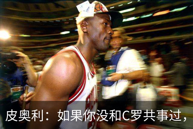 皮奥利：如果你没和C罗共事过，就不会意识到他有多么伟大