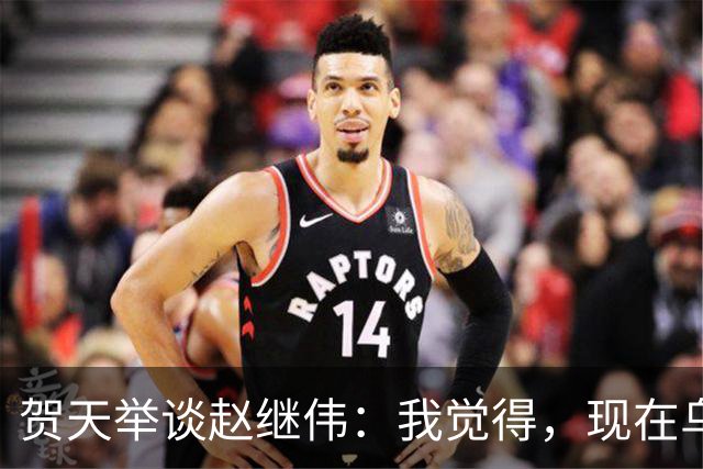 贺天举谈赵继伟：我觉得，现在乌戈教练对继伟的使用非常合理，让继伟打替补，带第二阵容，这没什么问题