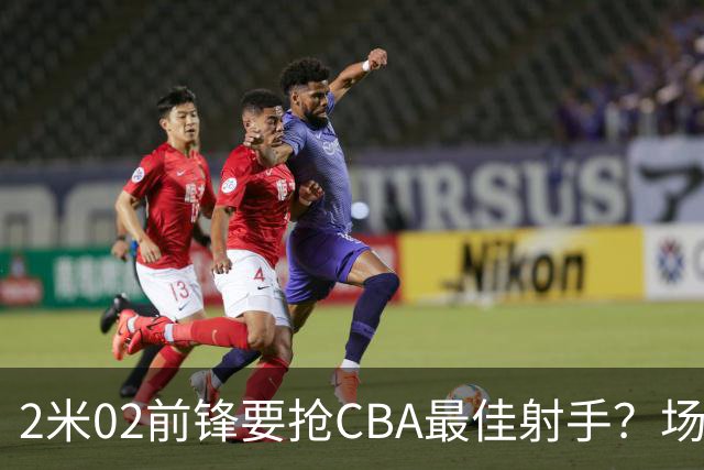 2米02前锋要抢CBA最佳射手？场均得分是上赛季3倍多，三分命中率71.4%