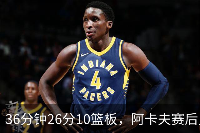 36分钟26分10篮板，阿卡夫赛后只谈主场球迷