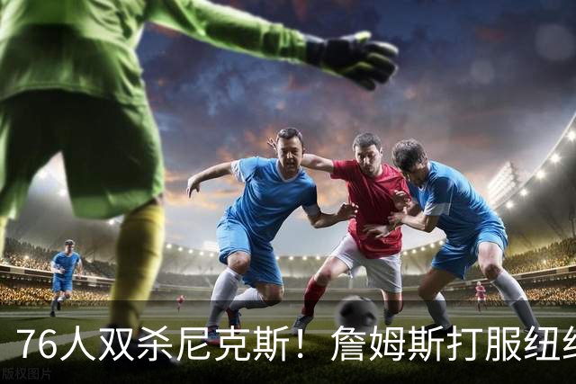 76人双杀尼克斯！詹姆斯打服纽约媒体，他在湖人到底背了多少锅？