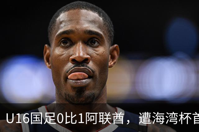 U16国足0比1阿联酋，遭海湾杯首败跌第2出线待定李宇轩屡失良机